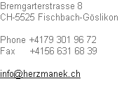 Bremgarterstrasse 8
CH-5525 Fischbach-Göslikon	

Phone	+4179 301 96 72	
Fax					+4156 631 68 39

info@herzmanek.ch	